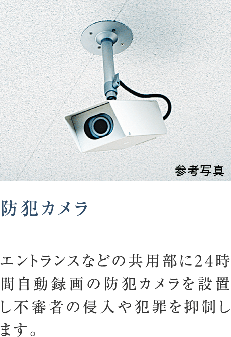 防犯カメラ
エントランスなどの共用部に24時間自動録画の防犯カメラを設置し不審者の侵入や犯罪を抑制します。