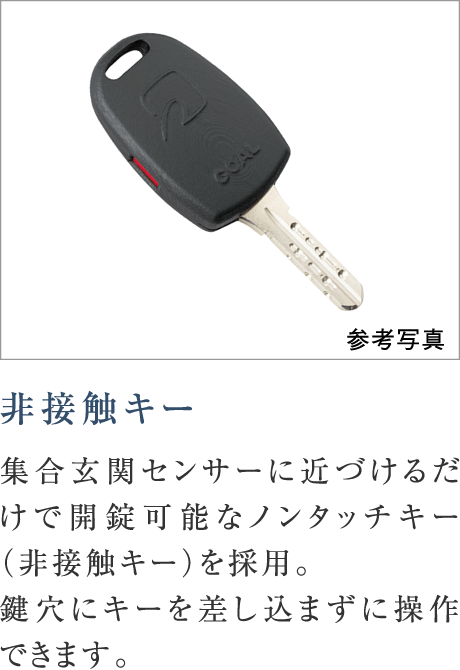 非接触キー
集合玄関センサーに近づけるだけで開錠可能なノンタッチキー（非接触キー）を採用。鍵穴にキーを差し込まずに操作できます。