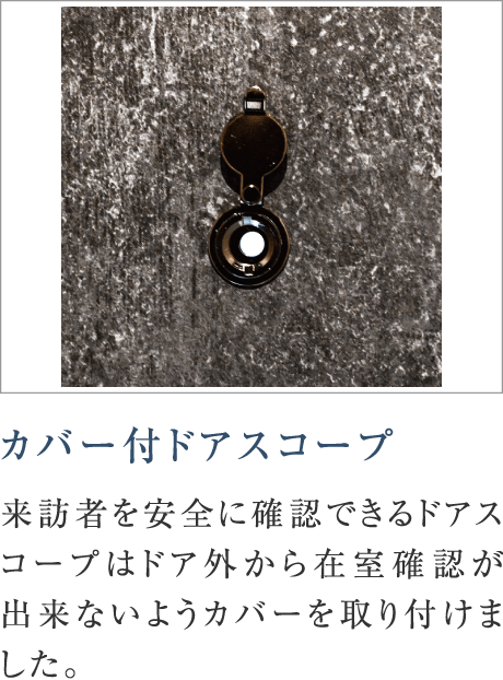 カバー付ドアスコープ
来訪者を安全に確認できるドアスコープはドア外から在室確認が出来ないようカバーを取り付けました。