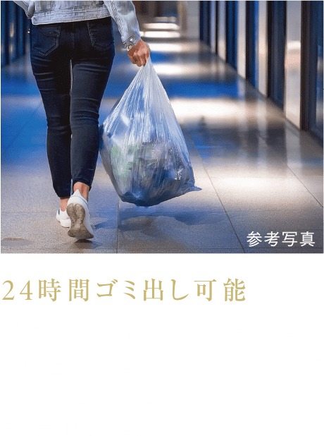 24時間ゴミ出し可能
脱臭機能を備えたゴミ置場なので曜日や時間を気にせずにいつでもゴミ出し可能です。
※粗大ゴミ等は除きます。