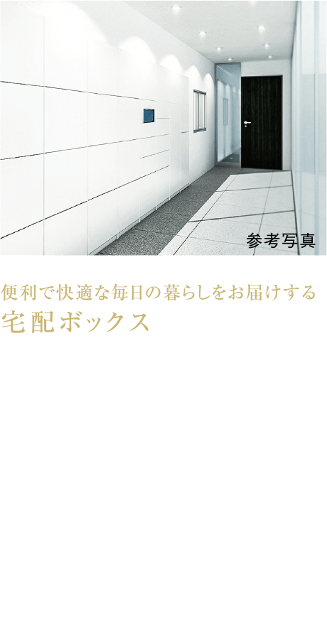 便利で快適な毎日の暮らしをお届けする宅配ボックス
2階に設置したポスト一体型宅配ボックスは「着荷表示機能付」でお預かりした荷物を24時間受け取ることができ、住戸内インターホンでも着荷が確認できます。また、キー管理ボックスも備えているので共用施設等のキーを収納・管理し、無人で受渡しを行うことができます。								