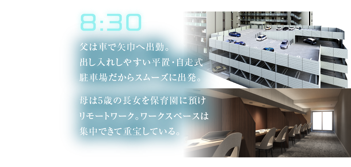8:30
											父は車で矢巾へ出勤。出し入れしやすい平置・自走式駐車場だからスムーズに出発。
											母は5歳の長女を保育園に預けリモートワーク。ワークスペースは集中できて重宝している。