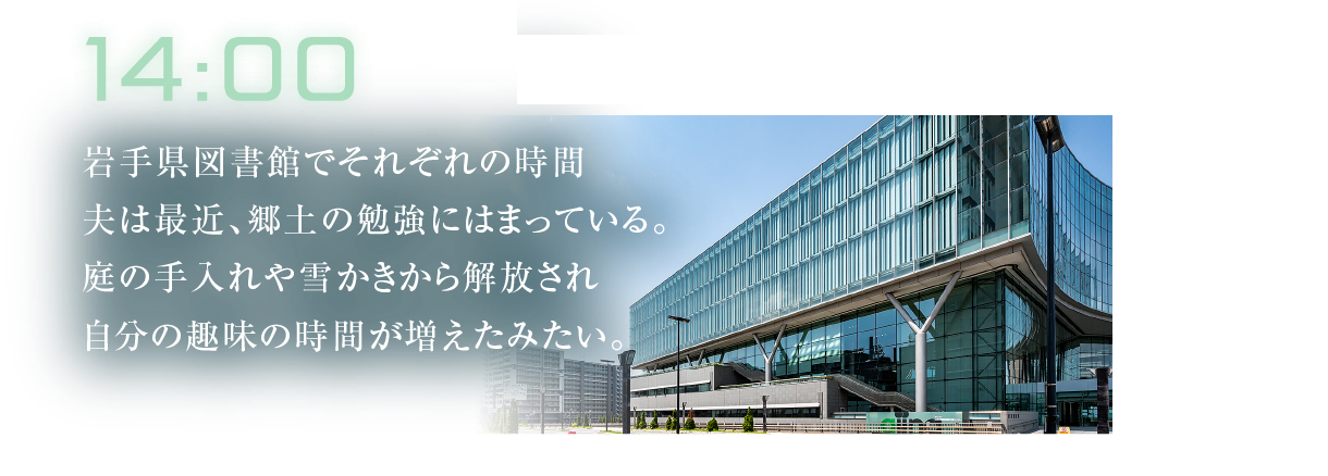 14:00
											岩手県図書館でそれぞれの時間夫は最近、郷土の勉強にはまっている。庭の手入れや雪かきから解放され自分の趣味の時間が増えたみたい。