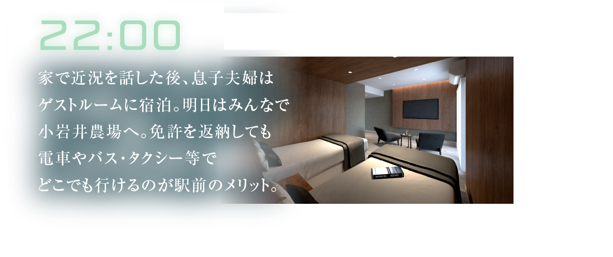22:00
											家で近況を話した後、息子夫婦はゲストルームに宿泊。明日はみんなで小岩井農場へ。免許を返納しても電車やバス・タクシー等でどこでも行けるのが駅前のメリット。