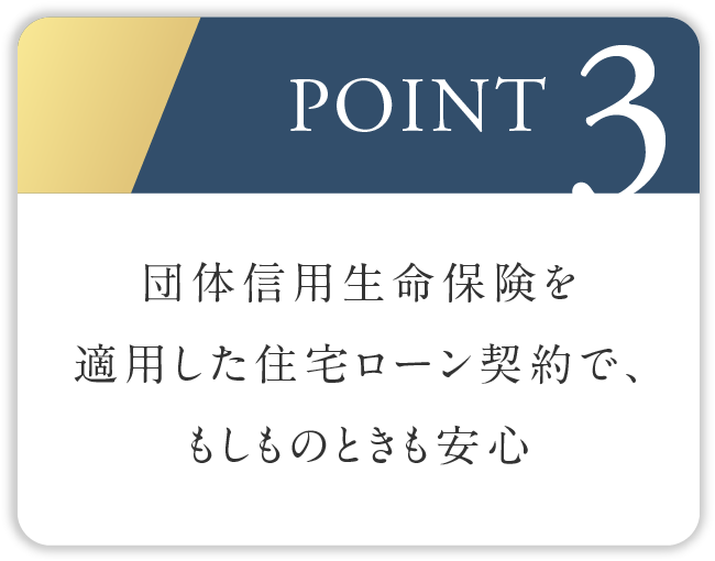 POINT3
									団体信用生命保険を適用した住宅ローン契約で、もしものときも安心