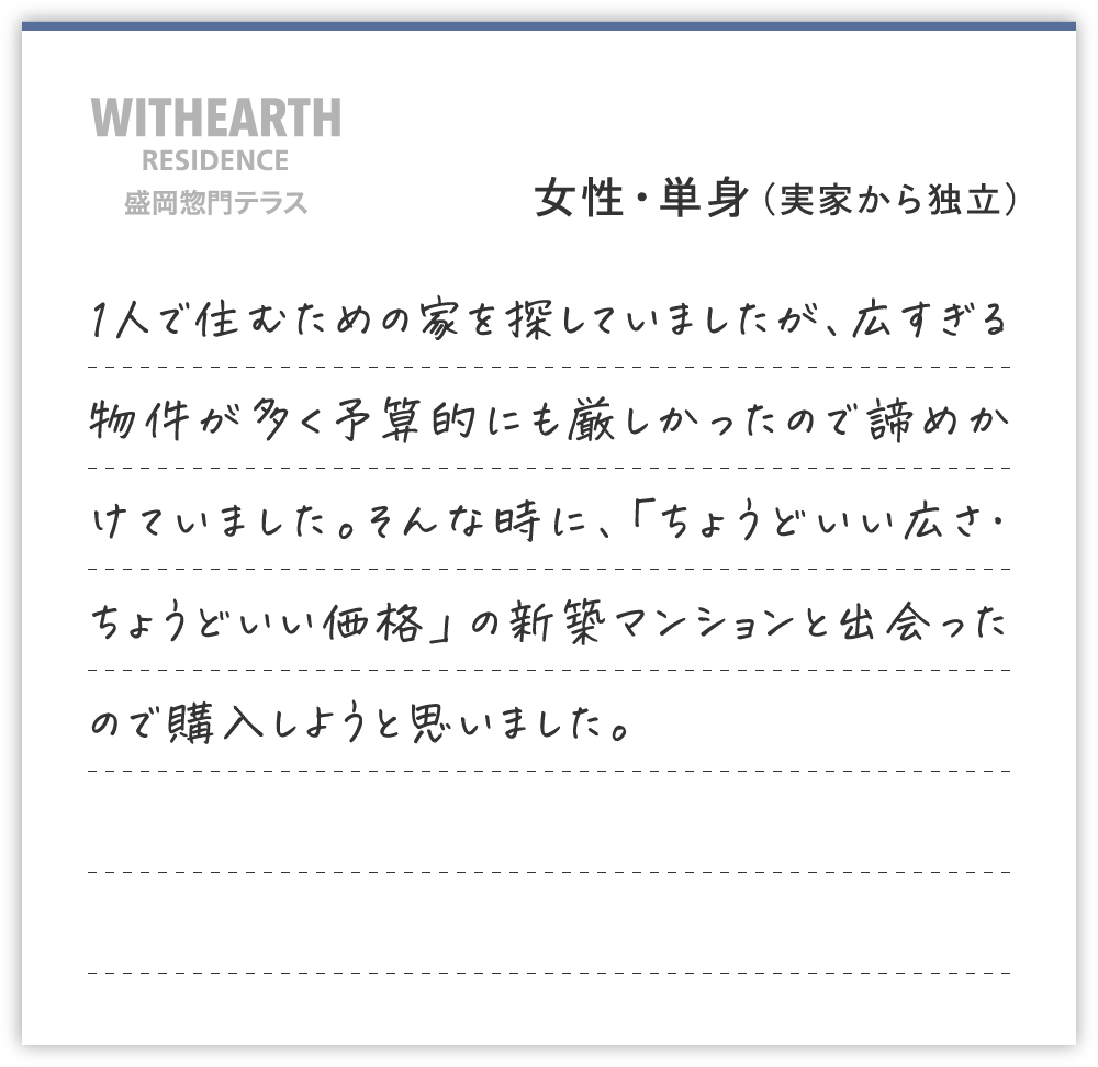 女性・単身（実家から独立）
1人で住むための家を探していましたが、広すぎる物件が多く予算的にも厳しかったので諦めかけていました。そんな時に、「ちょうどいい広さ・ちょうどいい価格」の新築マンションと出会ったので購入しようと思いました。