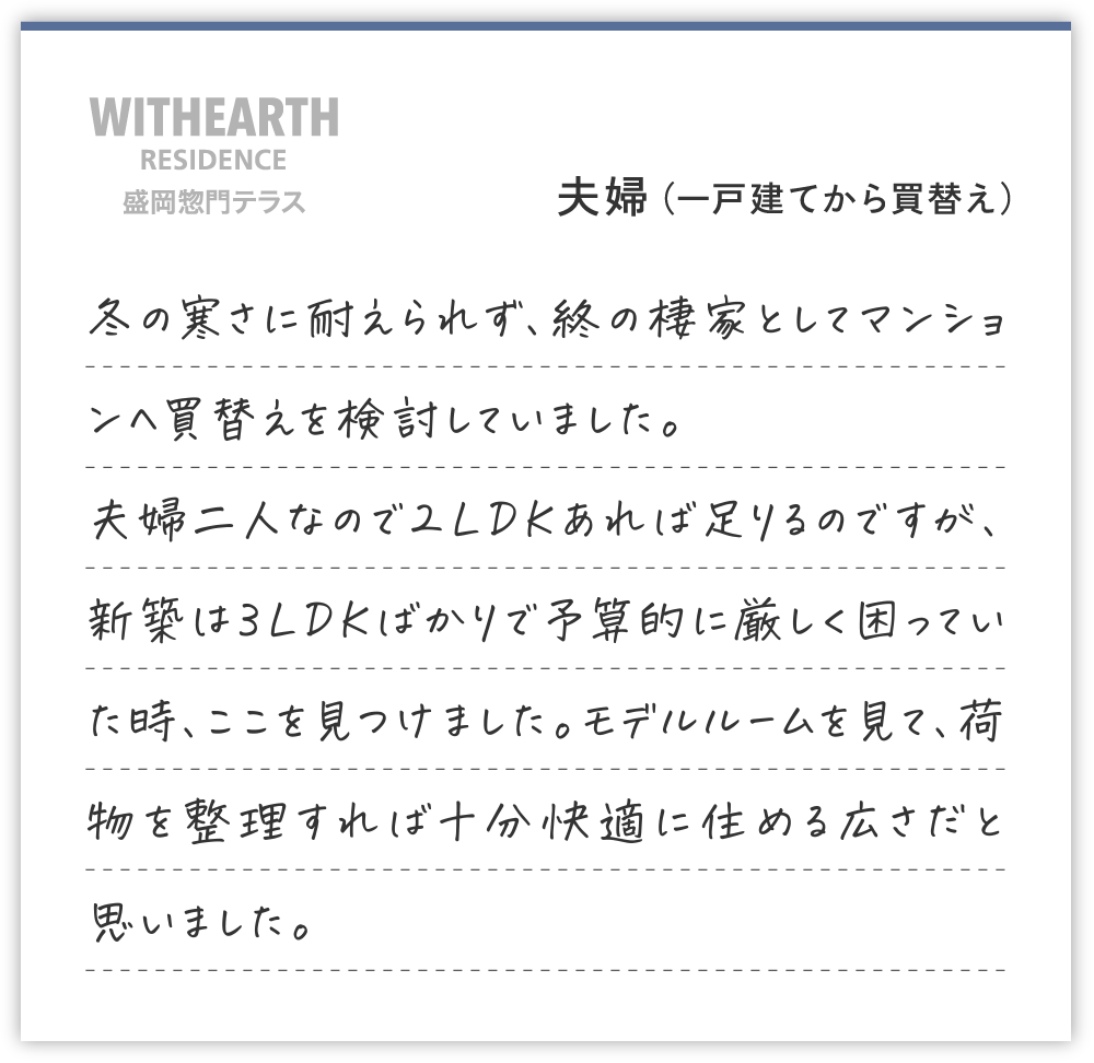 夫婦（一戸建てから買替え）
冬の寒さに耐えられず、終の棲家としてマンションへ買替えを検討していました。
夫婦二人なので２LDKあれば足りるのですが、新築は３LDKばかりで予算的に厳しく困っていた時、ここを見つけました。モデルルームを見て、荷物を整理すれば十分快適に住める広さだと思いました。