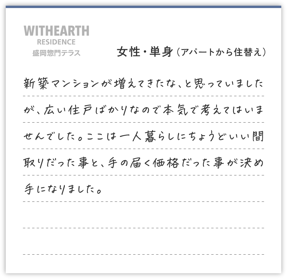 女性・単身（アパートから住替え）
新築マンションが増えてきたな、と思っていましたが、広い住戸ばかりなので本気で考えてはいませんでした。ここは一人暮らしにちょうどいい間取りだった事と、手の届く価格だった事が決め手になりました。