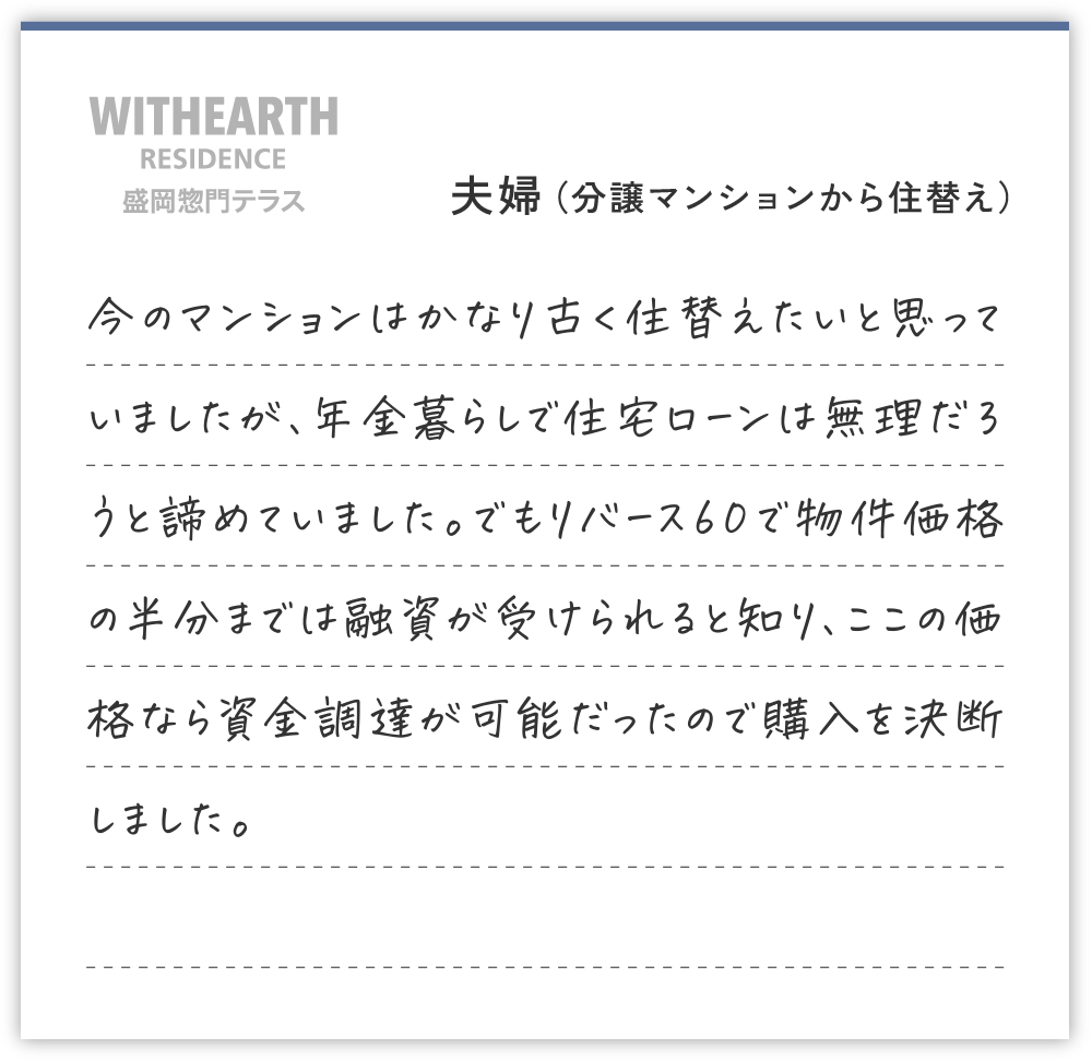夫婦（分譲マンションから住替え）
今のマンションはかなり古く住替えたいと思っていましたが、年金暮らしで住宅ローンは無理だろうと諦めていました。でもリバース60で物件価格の半分までは融資が受けられると知り、ここの価格なら資金調達が可能だったので購入を決断しました。