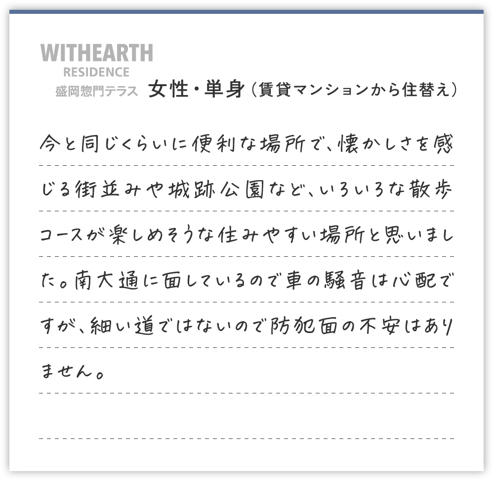 女性・単身（賃貸マンションから住替え）
今と同じくらいに便利な場所で、懐かしさを感じる街並みや城跡公園など、いろいろな散歩コースが楽しめそうな住みやすい場所と思いました。南大通に面しているので車の騒音は心配ですが、細い道ではないので防犯面の不安はありません。